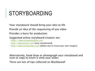 STORYBOARDING
Your storyboard should bring your idea to life
Provide an idea of the sequencing of you video
Provides a basis for production
Suggested online storyboard creators are:
 https://www.storyboardthat.com
 http://www.pixton.com [very complicated]
 http://www.storyjumper.com [allows you to insert your own images]
Alternatively, hand draw or photograph your storyboard and
scan or copy to insert it onto your slides
There are lots of tips collected on Blackboard!
 