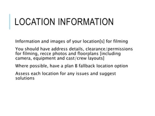 LOCATION INFORMATION
Information and images of your location[s] for filming
You should have address details, clearance/permissions
for filming, recce photos and floorplans [including
camera, equipment and cast/crew layouts]
Where possible, have a plan B fallback location option
Assess each location for any issues and suggest
solutions
 