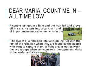 DEAR MARIA, COUNT ME IN –
ALL TIME LOW
•A couple just got in a fight and the man left and drove
off in rage. He gets into a car crash and gets flashbacks
of important/memorable moments in the relationship.
• The leader of a rebellion (Maria) is on the run with the
rest of the rebellion when they are found by the people
who want to capture them. A fight breaks out between
the two groups when someone tells the capturers Maria
is the leader and she gets taken.
 