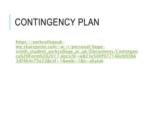 CONTINGENCY PLAN
https://yorkcollegeuk-
my.sharepoint.com/:w:/r/personal/hope-
smith_student_yorkcollege_ac_uk/Documents/Contingen
cy%20Form%202017.docx?d=w823e500f977146cb93b6
3df464c75e23&csf=1&web=1&e=aKytak
 