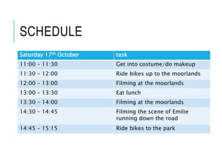 SCHEDULE
Saturday 17th October task
11:00 – 11:30 Get into costume/do makeup
11:30 – 12:00 Ride bikes up to the moorlands
12:00 – 13:00 Filming at the moorlands
13:00 – 13:30 Eat lunch
13:30 – 14:00 Filming at the moorlands
14:30 – 14:45 Filming the scene of Emilie
running down the road
14:45 – 15:15 Ride bikes to the park
 