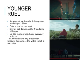 YOUNGER –
RUEL
• Shows a story (friends drifting apart
as they get older)
• Cuts scene on the beat
• Scenes get darker as the friendship
falls apart
• No big fancy props, basic everyday
objects
This could link to my production
because I could use the video to tell a
narrative
 
