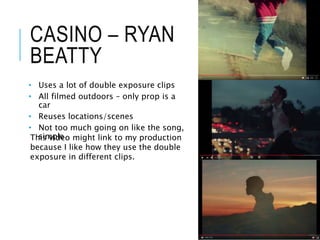 CASINO – RYAN
BEATTY
• Uses a lot of double exposure clips
• All filmed outdoors – only prop is a
car
• Reuses locations/scenes
• Not too much going on like the song,
simpleThis video might link to my production
because I like how they use the double
exposure in different clips.
 