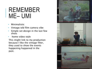 REMEMBER
ME– UMI
• Minimalistic
• Vintage/old film camera vibe
• Simple set design in the last few
shots
• home video style
This might link to my production
because I like the vintage filter,
they used to show the events
happening happened in the
past.
 