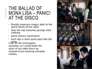 THE BALLAD OF
MONA LISA – PANIC!
AT THE DISCO
• Double exposure images adds to the
weird theme of the video
• Over the top costumes grunge style
clothing
• quick camera movements
• Each clip is short quick pace like the
song
I like all the extravagant
costumes so I could make the
actor of my video dress up
instead of just wearing everyday
clothes.
 