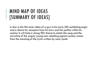 MIND MAP OF IDEAS
[SUMMARY OF IDEAS]
A day in the life style video of a guy in his early 20’s exhibiting angst
and a desire for escapism from his town and the politics within his
society. It will hold a strong 90’s theme to match the song and the
narrative of the angsty young man rebelling against society comes
from the meaning of the lyrics written by sonic youth.
 