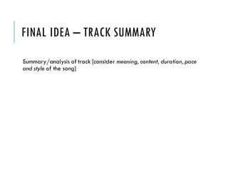 FINAL IDEA – TRACK SUMMARY
Summary/analysis of track [consider meaning, content, duration,pace
and style of the song]
 