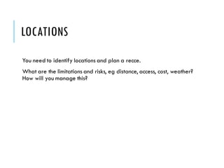 LOCATIONS
You need to identify locations and plan a recce.
What are the limitations and risks, eg distance, access, cost, weather?
How will you manage this?
 