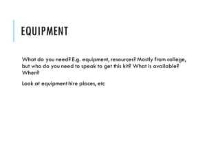 EQUIPMENT
What do you need? E.g. equipment, resources? Mostly from college,
but who do you need to speak to get this kit? What is available?
When?
Look at equipment hire places, etc
 