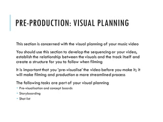 PRE-PRODUCTION: VISUAL PLANNING
This section is concerned with the visual planning of your music video
You should use this section to develop the sequencing or your video,
establish the relationship between the visuals and the track itself and
create a structure for you to follow when filming
It is important that you ‘pre-visualise’ the video before you make it; it
will make filming and production a more streamlined process
The following tasks are part of your visual planning
 Pre-visualisation and concept boards
 Storyboarding
 Shot list
 