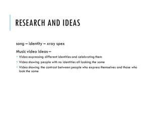 RESEARCH AND IDEAS
song – identity – xray spex
Music video ideas –
 Video expressing different identities and celebrating them
 Video showing people with no identities all looking the same
 Video showing the contrast between people who express themselves and those who
look the same
 