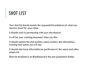 SHOT LIST
Your shot list should contain the sequential breakdown of what you
need to shoot for your video
It should work in partnership with your storyboard
It will be your working document when you film
It should contain the shot number, scene number, shot description,
framing and action you will see
It should also have information on performersin the scene and other
props, etc
Shot list template is on Blackboard in the pre-production folder.
 