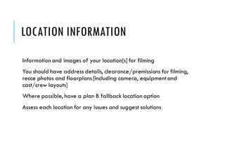 LOCATION INFORMATION
Information and images of your location[s] for filming
You should have address details, clearance/premissions for filming,
recce photos and floorplans [including camera, equipmentand
cast/crew layouts]
Where possible, have a plan B fallback location option
Assess each location for any issues and suggest solutions
 