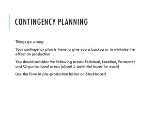 CONTINGENCY PLANNING
Things go wrong
Your contingency plan is there to give you a backup or to minimise the
effect on production
You should consider the following areas: Technical, Location, Personnel
and Organisational areas [about 5 potential issues for each]
Use the form in pre-production folder on Blackboard
 