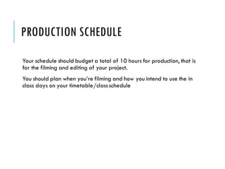 PRODUCTION SCHEDULE
Your schedule should budget a total of 10 hours for production, that is
for the filming and editing of your project.
You should plan when you’re filming and how you intend to use the in
class days on your timetable/classschedule
 