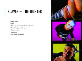 SLAVES – THE HUNTER
 Neon colours
 glitch
 Close up shots mixed with full body shots
 Front facing and birds eye views
 Reverse effects
 Destruction
 Low quality diy element
 