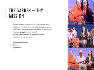 THE GARDEN – THY
MISSION
 Imitation/mockery of pop culture eg.) tv (jenny jones show)
 Meaning of the video is to be yourself (rioting against jenny)
 Context – the jenny jones show episode(hey punk lose the funk)
 About changing goths to look “normal”
 The riots in the video show the garden are against it
 video shows to express yourself
 Performance and acting
 Costumes
 High energy
 
