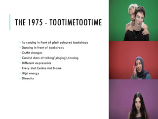 THE 1975 - TOOTIMETOOTIME
 lip syncing in front of plain coloured backdrops
 Dancing in front of backdrops
 Outfit changes
 Candid shots of talkingsingingdancing
 Different expressions
 Every shot Centre mid frame
 High energy
 Diversity
 