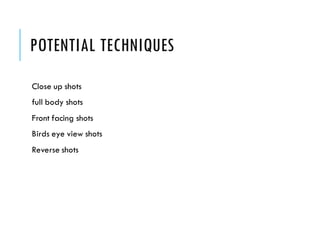 POTENTIAL TECHNIQUES
Close up shots
full body shots
Front facing shots
Birds eye view shots
Reverse shots
 