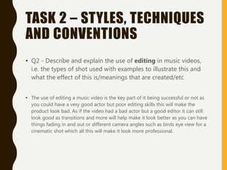 TASK 2 – STYLES, TECHNIQUES
AND CONVENTIONS
• Q2 - Describe and explain the use of editing in music videos,
i.e. the types of shot used with examples to illustrate this and
what the effect of this is/meanings that are created/etc
• The use of editing a music video is the key part of it being successful or not as
you could have a very good actor but poor editing skills this will make the
product look bad. As if the video had a bad actor but a good editor it can still
look good as transitions and more will help make it look better as you can have
things fading in and out or different camera angles such as birds eye view for a
cinematic shot which all this will make it look more professional.
 