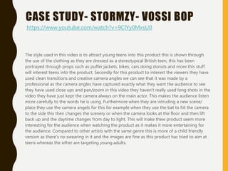 CASE STUDY- STORMZY- VOSSI BOP
The style used in this video is to attract young teens into this product this is shown through
the use of the clothing as they are dressed as a stereotypical British teen, this has been
portrayed through props such as puffer jackets, bikes, cars doing donuts and more this stuff
will interest teens into the product. Secondly for this product to interest the viewers they have
used clean transitions and creative camera angles we can see that it was made by a
professional as the camera angles have captured exactly what they want the audience to see
they have used close ups and pan/zoom in this video they haven't really used long shots in the
video they have just kept the camera always on the main actor. This makes the audience listen
more carefully to the words he is using. Furthermore when they are intruding a new scene/
place they use the camera angels for this for example when they use the bat to hit the camera
to the side this then changes the scenery or when the camera looks at the floor and then lift
back up and the daytime changes from day to light. This will make thew product seem more
interesting for the audience when watching the product as it makes it more entertaining for
the audience. Compared to other artists with the same genre this is more of a child friendly
version as there's no swearing in it and the images are fine as this product has tried to aim at
teens whereas the other are targeting young adults.
https://www.youtube.com/watch?v=9ClYy0MxsU0
 
