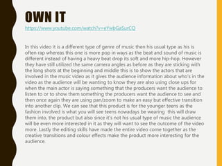 OWN IT
In this video it is a different type of genre of music then his usual type as his is
often rap whereas this one is more pop in ways as the beat and sound of music is
different instead of having a heavy beat drop its soft and more hip-hop. However
they have still utilized the same camera angles as before as they are sticking with
the long shots at the beginning and middle this is to show the actors that are
involved in the music video as it gives the audience information about who's in the
video as the audience will be wanting to know they are also using close ups for
when the main actor is saying something that the producers want the audience to
listen to or to show them something the producers want the audience to see and
then once again they are using pan/zoom to make an easy but effective transition
into another clip. We can see that this product is for the younger teens as the
fashion involved is what you will see teens nowadays be wearing this will draw
them into, the product but also since it's not his usual type of music the audience
will be even more interested in it as they will want to see the outcome of the video
more. Lastly the editing skills have made the entire video come together as the
creative transitions and colour effects make the product more interesting for the
audience.
https://www.youtube.com/watch?v=eYwbGaSurCQ
 