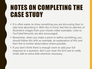 NOTES ON COMPLETING THE
CASE STUDY
• It is often easier to show something you are discussing than to
take time describing it. With this in mind, feel free to add lots of
illustrative images from your chosen video examples. Links to
YouTube/Vevo/etc are also encouraged.
• Remember, when you make a point or define something, you
should follow this with an example, an explanation of this and
then link to further texts/videos where possible.
• If you don’t think there is enough room to add your full
response to a question, don’t just reset the font size to really
small, add an extra slide wherever necessary.
 