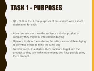 TASK 1 - PURPOSES
• Q1 - Outline the 3 core purposes of music video with a short
explanation for each:
• Advertisement- to show the audience a similar product or
company they might be interested in buying
• Opinion- to show the audience the artist views and them trying
to convince others to think the same way
• Entertainment- to entertain there audience target into the
product so they can make more money and have people enjoy
there product
 