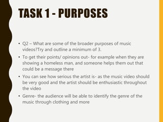 TASK 1 - PURPOSES
• Q2 – What are some of the broader purposes of music
videos?Try and outline a minimum of 3.
• To get their points/ opinions out- for example when they are
showing a homeless man, and someone helps them out that
could be a message there
• You can see how serious the artist is- as the music video should
be very good and the artist should be enthusiastic throughout
the video
• Genre- the audience will be able to identify the genre of the
music through clothing and more
 