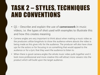TASK 2 – STYLES, TECHNIQUES
AND CONVENTIONS
• Q1 – Describe and explain the use of camerawork in music
videos, i.e. the types of shot used with examples to illustrate this
and how this creates meaning
• Camera angles are very important to think about when making a music video as
the producers utilize longshots to show the audience where abouts the video is
being made as this gives info for the audience. The producer will also have close
ups for the actors or for focusing in on something that would appeal to the
audience or for a lyric that they want the audience to listen to.
• When there is good camera angles the whole music video pulls together and it
look more professional and more creative this will attract more viewers into the
product which will build upon the target audience.
 