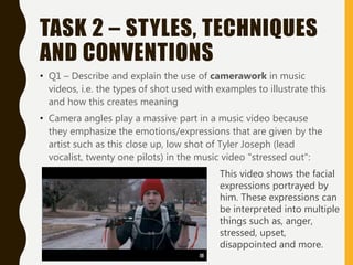 TASK 2 – STYLES, TECHNIQUES
AND CONVENTIONS
• Q1 – Describe and explain the use of camerawork in music
videos, i.e. the types of shot used with examples to illustrate this
and how this creates meaning
• Camera angles play a massive part in a music video because
they emphasize the emotions/expressions that are given by the
artist such as this close up, low shot of Tyler Joseph (lead
vocalist, twenty one pilots) in the music video "stressed out":
This video shows the facial
expressions portrayed by
him. These expressions can
be interpreted into multiple
things such as, anger,
stressed, upset,
disappointed and more.
 