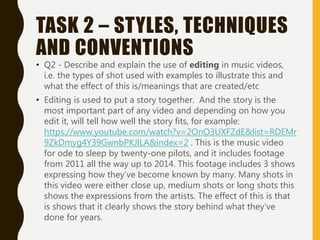 TASK 2 – STYLES, TECHNIQUES
AND CONVENTIONS
• Q2 - Describe and explain the use of editing in music videos,
i.e. the types of shot used with examples to illustrate this and
what the effect of this is/meanings that are created/etc
• Editing is used to put a story together. And the story is the
most important part of any video and depending on how you
edit it, will tell how well the story fits, for example:
https://www.youtube.com/watch?v=2OnO3UXFZdE&list=RDEMr
9ZkDmyg4Y39GwnbPKJlLA&index=2 . This is the music video
for ode to sleep by twenty-one pilots, and it includes footage
from 2011 all the way up to 2014. This footage includes 3 shows
expressing how they’ve become known by many. Many shots in
this video were either close up, medium shots or long shots this
shows the expressions from the artists. The effect of this is that
is shows that it clearly shows the story behind what they’ve
done for years.
 