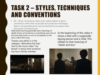 TASK 2 – STYLES, TECHNIQUES
AND CONVENTIONS
• Q3 – Genre conventions; often music videos adhere to genre
conventions within their visual style and production techniques.
Select a recognizable genre and use illustrations to explain what
their genre conventions are…
Alternative hip hop generally have meanings of
death of loss of someone or something, but a lot of
the time they have no sort of correlation to the
lyrics within the song.
Twenty-one pilots is in the
category "alternative hip hop"
And in the music video "my
blood" it shows that someone
has lost a family member.
In the beginning of this video it
shows a bed with a supposidly
dyying person and a child. This
irelates to that meaning of
"death and loss"
 