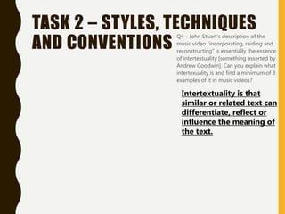 TASK 2 – STYLES, TECHNIQUES
AND CONVENTIONS
• Q4 - John Stuart’s description of the
music video “incorporating, raiding and
reconstructing” is essentially the essence
of intertextuality [something asserted by
Andrew Goodwin]. Can you explain what
intertexuality is and find a minimum of 3
examples of it in music videos?
Intertextuality is that
similar or related text can
differentiate, reflect or
influence the meaning of
the text.
 