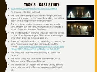 TASK 3 - CASE STUDY
• https://www.youtube.com/watch?v=lp-EO5I60KA
• Ed Sheeran - thinking out loud.
• The style of this song is slow and meaningful, this can
improve the impact on the viewer by making them think
about what's happening in the music video.
• The techniques related to camera movement are also
slow, smooth but also long, this technique can create a
sense of depth to immerse the viewer.
• The intertextuality in the lyrics shows as the song carries
on, the older the couple gets. This creates a meaning of
time which grows as the song goes on.
• There isn't any information on the editing process for the
song "thinking out loud". But there is a behind the
scenes. https://www.youtube.com/watch?list=PLN18Vfs
N0NzmS1R7LBE4KgUe7k8f_uQPh&v=uc-CzXQJg8Y
• The video was shot continuously using a 16 mm film
camera
• The music video was shot inside the dimly lit Crystal
Ballroom at the Millennium Biltmore.
• The theme was Ed Sheeran and Brittany Cherry dancing
in the ballroom, which the dancing progressively sped
up.
 