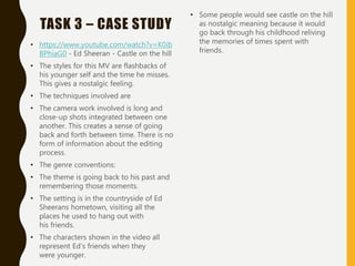 TASK 3 – CASE STUDY
• https://www.youtube.com/watch?v=K0ib
BPhiaG0 - Ed Sheeran - Castle on the hill
• The styles for this MV are flashbacks of
his younger self and the time he misses.
This gives a nostalgic feeling.
• The techniques involved are
• The camera work involved is long and
close-up shots integrated between one
another. This creates a sense of going
back and forth between time. There is no
form of information about the editing
process.
• The genre conventions:
• The theme is going back to his past and
remembering those moments.
• The setting is in the countryside of Ed
Sheerans hometown, visiting all the
places he used to hang out with
his friends.
• The characters shown in the video all
represent Ed's friends when they
were younger.
• Some people would see castle on the hill
as nostalgic meaning because it would
go back through his childhood reliving
the memories of times spent with
friends.
 