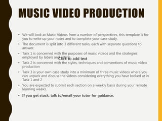 MUSIC VIDEO PRODUCTION
• We will look at Music Videos from a number of perspectives, this template is for
you to write up your notes and to complete your case study.
• The document is split into 3 different tasks, each with separate questions to
answer.
• Task 1 is concerned with the purposes of music videos and the strategies
employed by labels and artists
• Task 2 is concerned with the styles, techniques and conventions of music video
production
• Task 3 is your own case study into a minimum of three music videos where you
can unpack and discuss the videos considering everything you have looked at in
Task 1 and 2
• You are expected to submit each section on a weekly basis during your remote
learning weeks.
• If you get stuck, talk to/email your tutor for guidance.
Click to add text
 
