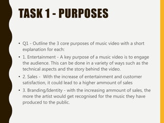 TASK 1 - PURPOSES
• Q1 - Outline the 3 core purposes of music video with a short
explanation for each:
• 1. Entertainment - A key purpose of a music video is to engage
the audience. This can be done in a variety of ways such as the
technical aspects and the story behind the video.
• 2. Sales - With the increase of entertainment and customer
satisfaction, it could lead to a higher ammount of sales
• 3. Branding/Identity - with the increasing ammount of sales, the
more the artist would get recognised for the music they have
produced to the public.
 