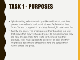 TASK 1 - PURPOSES
• Q3 – Branding; select an artist you like and look at how they
present themselves in their music videos. Explain what their
‘brand’ is, who is appeals to and why they might have done this.
• Twenty one pilots. The artists present their branding in a way
that shows that they’ve stuggled to get to the point where they
are now, this can make fans relate to the music that they
produce. Their music appeals to people of all ages and they
might have done this to atract more fans and spread their
names across the globe.
 