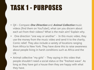 TASK 1 - PURPOSES
• Q4 – Compare One Direction and Animal Collective music
videos [find them on YouTube!], what can you discern about
each act from their videos? What is the main aim? Explain why.
• One direction "one way or another" - In this music video, they
use the money from the music video and send it to the charity,
Comic relief. They also include a variety of locations ranging
from Africa to New York. They have done this to raise awareness
about people living in harsh conditions such as Africa and the
UK.
• Animal collective "my girls" - They saying in this video that
people shouldn’t need a social status or the "freshest wave". As
long as they have got a house then they are happy with what
they have.
 