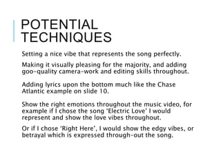 POTENTIAL
TECHNIQUES
Setting a nice vibe that represents the song perfectly.
Making it visually pleasing for the majority, and adding
goo-quality camera-work and editing skills throughout.
Adding lyrics upon the bottom much like the Chase
Atlantic example on slide 10.
Show the right emotions throughout the music video, for
example if I chose the song ‘Electric Love’ I would
represent and show the love vibes throughout.
Or if I chose ‘Right Here’, I would show the edgy vibes, or
betrayal which is expressed through-out the song.
 