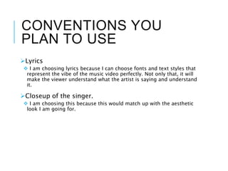 CONVENTIONS YOU
PLAN TO USE
Lyrics
 I am choosing lyrics because I can choose fonts and text styles that
represent the vibe of the music video perfectly. Not only that, it will
make the viewer understand what the artist is saying and understand
it.
Closeup of the singer.
 I am choosing this because this would match up with the aesthetic
look I am going for.
 