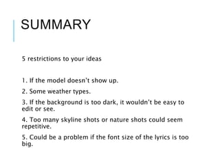 SUMMARY
5 restrictions to your ideas
1. If the model doesn’t show up.
2. Some weather types.
3. If the background is too dark, it wouldn’t be easy to
edit or see.
4. Too many skyline shots or nature shots could seem
repetitive.
5. Could be a problem if the font size of the lyrics is too
big.
 