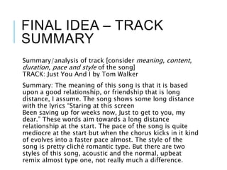 FINAL IDEA – TRACK
SUMMARY
Summary/analysis of track [consider meaning, content,
duration, pace and style of the song]
TRACK: Just You And I by Tom Walker
Summary: The meaning of this song is that it is based
upon a good relationship, or friendship that is long
distance, I assume. The song shows some long distance
with the lyrics “Staring at this screen
Been saving up for weeks now, Just to get to you, my
dear.” These words aim towards a long distance
relationship at the start. The pace of the song is quite
mediocre at the start but when the chorus kicks in it kind
of evolves into a faster pace almost. The style of the
song is pretty cliché romantic type. But there are two
styles of this song, acoustic and the normal, upbeat
remix almost type one, not really much a difference.
 