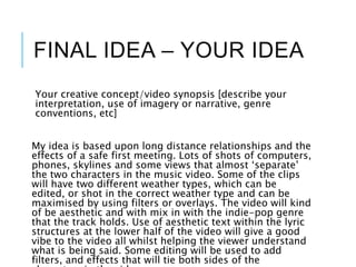 FINAL IDEA – YOUR IDEA
Your creative concept/video synopsis [describe your
interpretation, use of imagery or narrative, genre
conventions, etc]
My idea is based upon long distance relationships and the
effects of a safe first meeting. Lots of shots of computers,
phones, skylines and some views that almost ‘separate’
the two characters in the music video. Some of the clips
will have two different weather types, which can be
edited, or shot in the correct weather type and can be
maximised by using filters or overlays. The video will kind
of be aesthetic and with mix in with the indie-pop genre
that the track holds. Use of aesthetic text within the lyric
structures at the lower half of the video will give a good
vibe to the video all whilst helping the viewer understand
what is being said. Some editing will be used to add
filters, and effects that will tie both sides of the
 