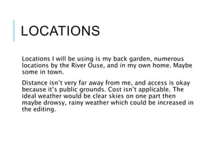 LOCATIONS
Locations I will be using is my back garden, numerous
locations by the River Ouse, and in my own home. Maybe
some in town.
Distance isn’t very far away from me, and access is okay
because it’s public grounds. Cost isn’t applicable. The
ideal weather would be clear skies on one part then
maybe drowsy, rainy weather which could be increased in
the editing.
 