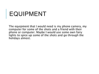 EQUIPMENT
The equipment that I would need is my phone camera, my
computer for some of the shots and a friend with their
phone or computer. Maybe I would use some own fairy
lights to spice up some of the shots and go through the
holidays almost.
 