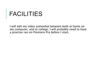 FACILITIES
I will edit my video somewhat between both at home on
my computer, and at college. I will probably need to have
a practise run on Premiere Pro before I start.
 