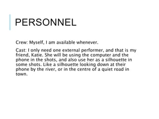 PERSONNEL
Crew: Myself, I am available whenever.
Cast: I only need one external performer, and that is my
friend, Katie. She will be using the computer and the
phone in the shots, and also use her as a silhouette in
some shots. Like a silhouette looking down at their
phone by the river, or in the centre of a quiet road in
town.
 
