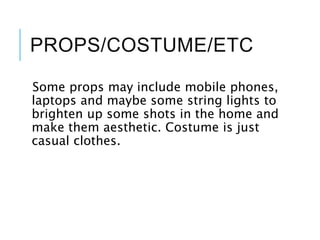 PROPS/COSTUME/ETC
Some props may include mobile phones,
laptops and maybe some string lights to
brighten up some shots in the home and
make them aesthetic. Costume is just
casual clothes.
 
